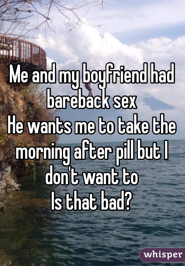 Me and my boyfriend had bareback sex
He wants me to take the morning after pill but I don't want to
Is that bad?