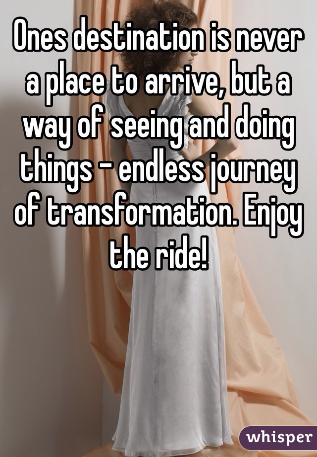 Ones destination is never a place to arrive, but a way of seeing and doing things - endless journey of transformation. Enjoy the ride!