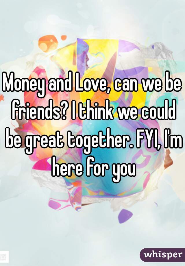 Money and Love, can we be friends? I think we could be great together. FYI, I'm here for you