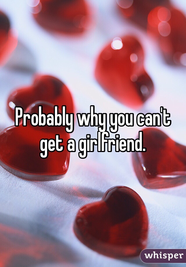 Probably why you can't get a girlfriend. 