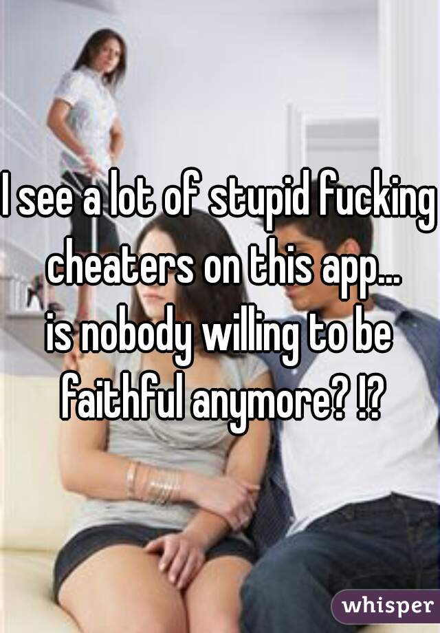 I see a lot of stupid fucking cheaters on this app...

is nobody willing to be faithful anymore? !?