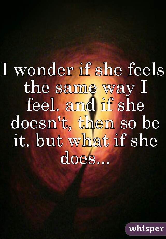 I wonder if she feels the same way I feel. and if she doesn't, then so be it. but what if she does...