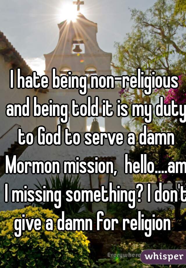 I hate being non-religious and being told it is my duty to God to serve a damn Mormon mission,  hello....am I missing something? I don't give a damn for religion  