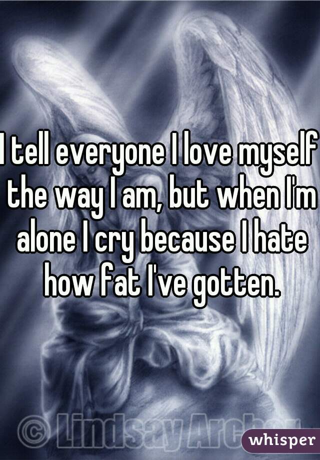 I tell everyone I love myself the way I am, but when I'm alone I cry because I hate how fat I've gotten.