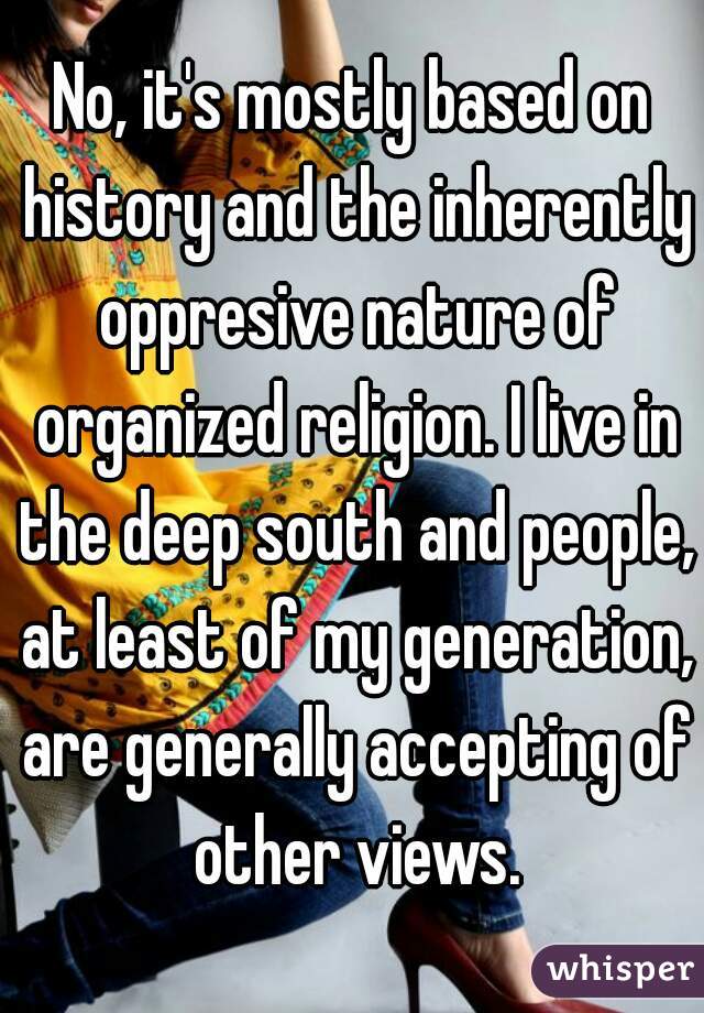 No, it's mostly based on history and the inherently oppresive nature of organized religion. I live in the deep south and people, at least of my generation, are generally accepting of other views.