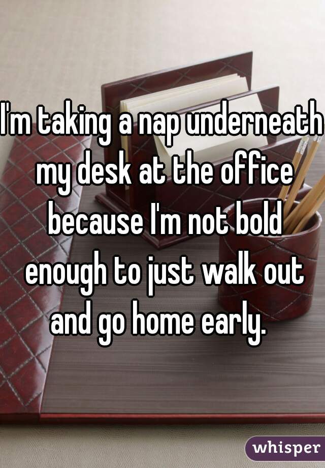 I'm taking a nap underneath my desk at the office because I'm not bold enough to just walk out and go home early.  
