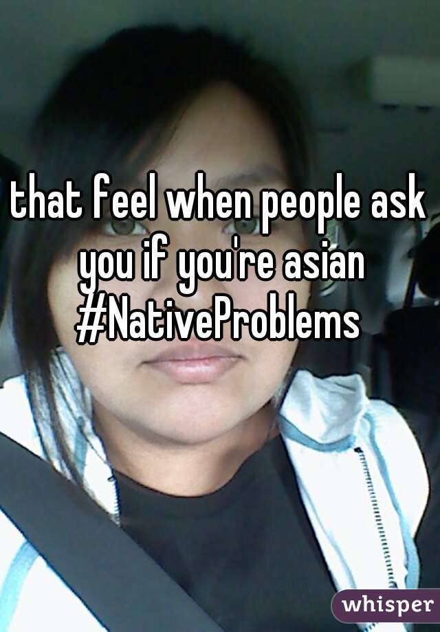 that feel when people ask you if you're asian #NativeProblems 
