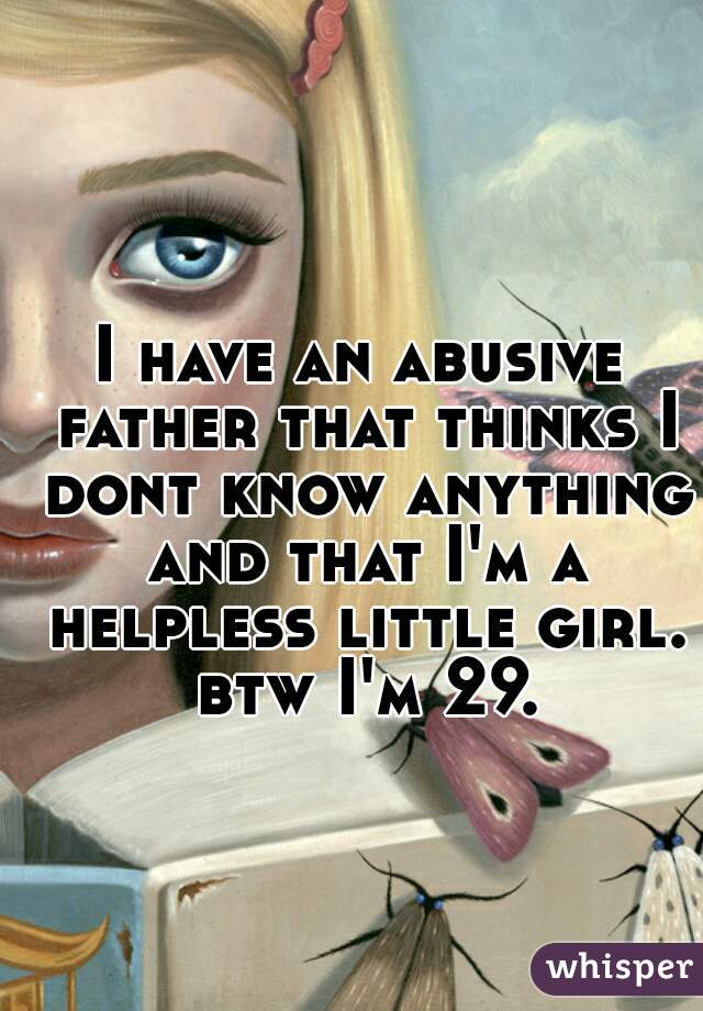 I have an abusive father that thinks I dont know anything and that I'm a helpless little girl. btw I'm 29.