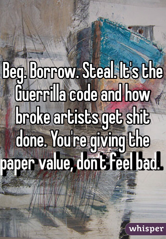 Beg. Borrow. Steal. It's the Guerrilla code and how broke artists get shit done. You're giving the paper value, don't feel bad.  