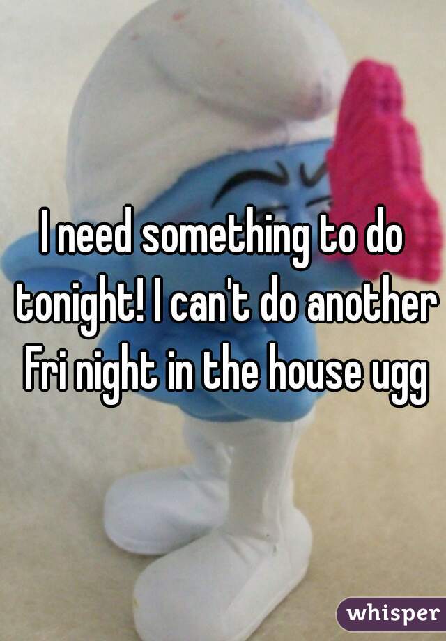 I need something to do tonight! I can't do another Fri night in the house ugg