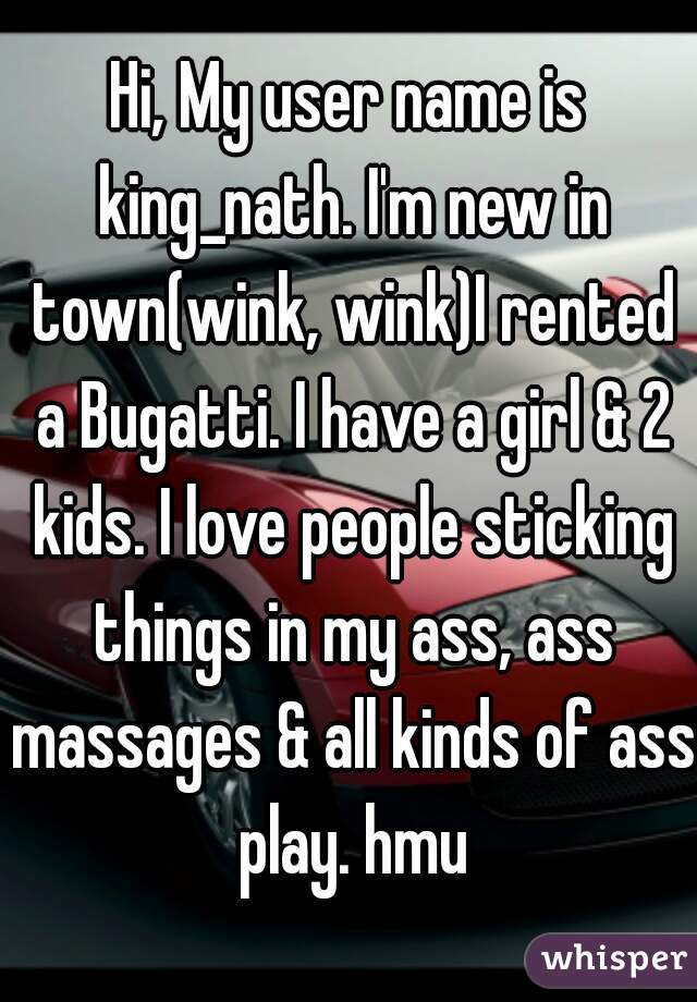 Hi, My user name is king_nath. I'm new in town(wink, wink)I rented a Bugatti. I have a girl & 2 kids. I love people sticking things in my ass, ass massages & all kinds of ass play. hmu