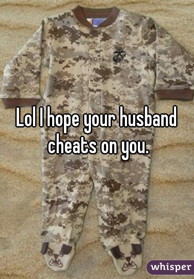 Lol I hope your husband cheats on you.