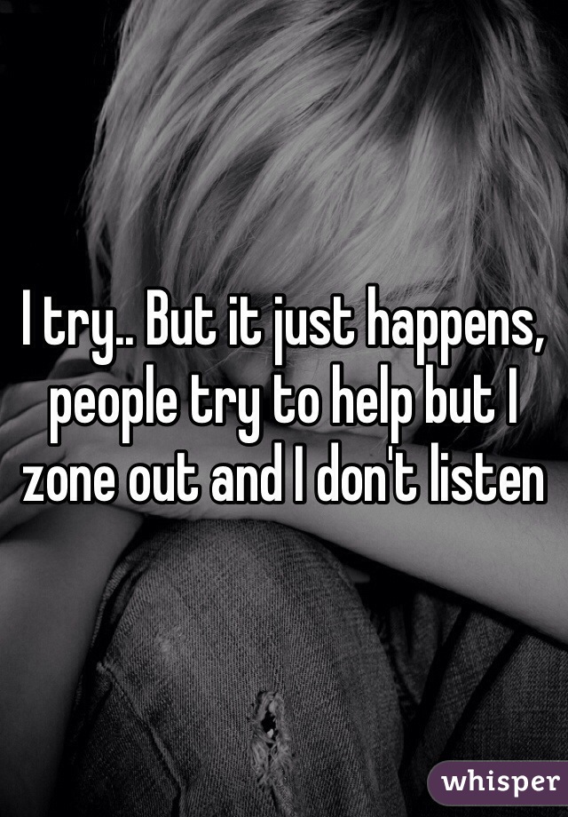 I try.. But it just happens, people try to help but I zone out and I don't listen