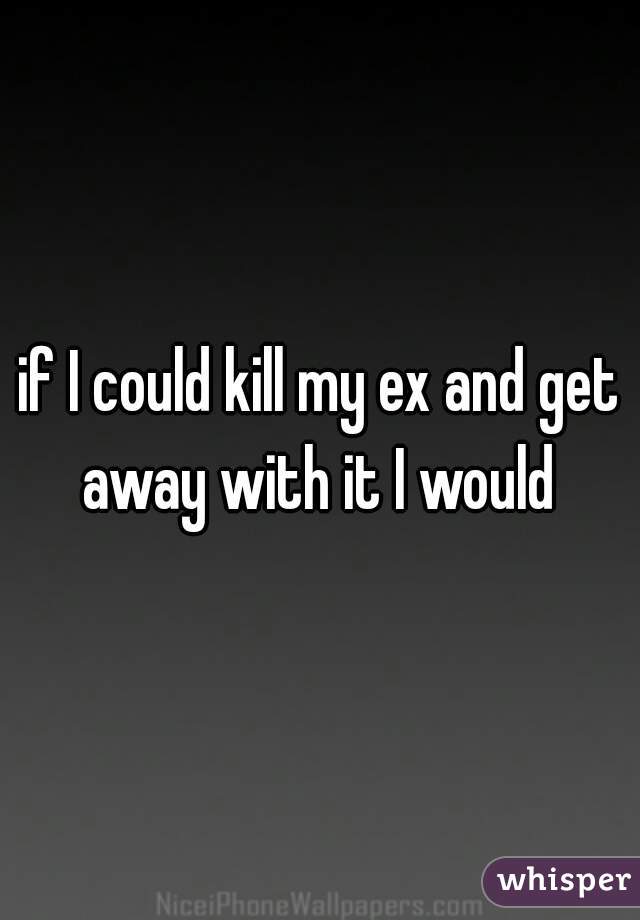 if I could kill my ex and get away with it I would 