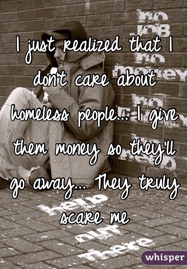 I just realized that I don't care about homeless people... I give them money so they'll go away... They truly scare me 