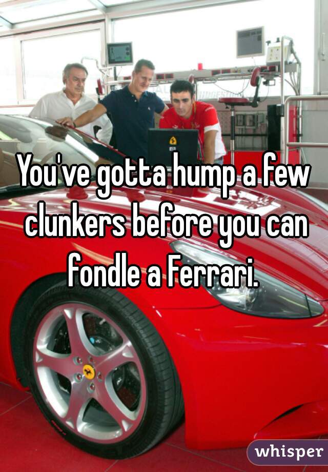 You've gotta hump a few clunkers before you can fondle a Ferrari. 