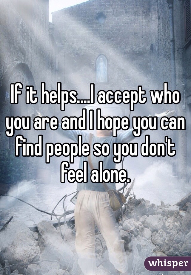 If it helps....I accept who you are and I hope you can find people so you don't feel alone.
