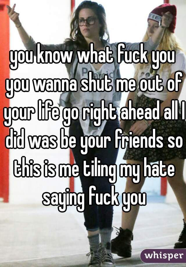 you know what fuck you you wanna shut me out of your life go right ahead all I did was be your friends so this is me tiling my hate saying fuck you
