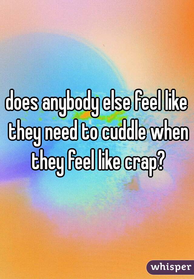 does anybody else feel like they need to cuddle when they feel like crap?
