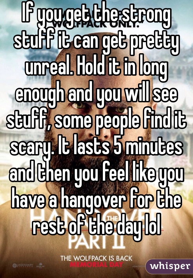 If you get the strong stuff it can get pretty unreal. Hold it in long enough and you will see stuff, some people find it scary. It lasts 5 minutes and then you feel like you have a hangover for the rest of the day lol