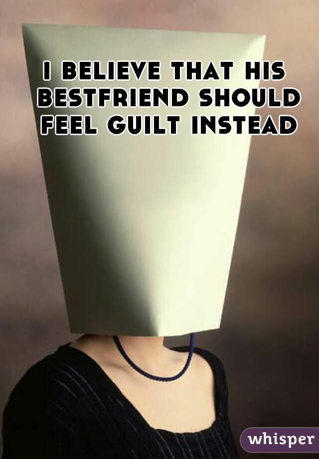 i believe that his bestfriend should feel guilt instead