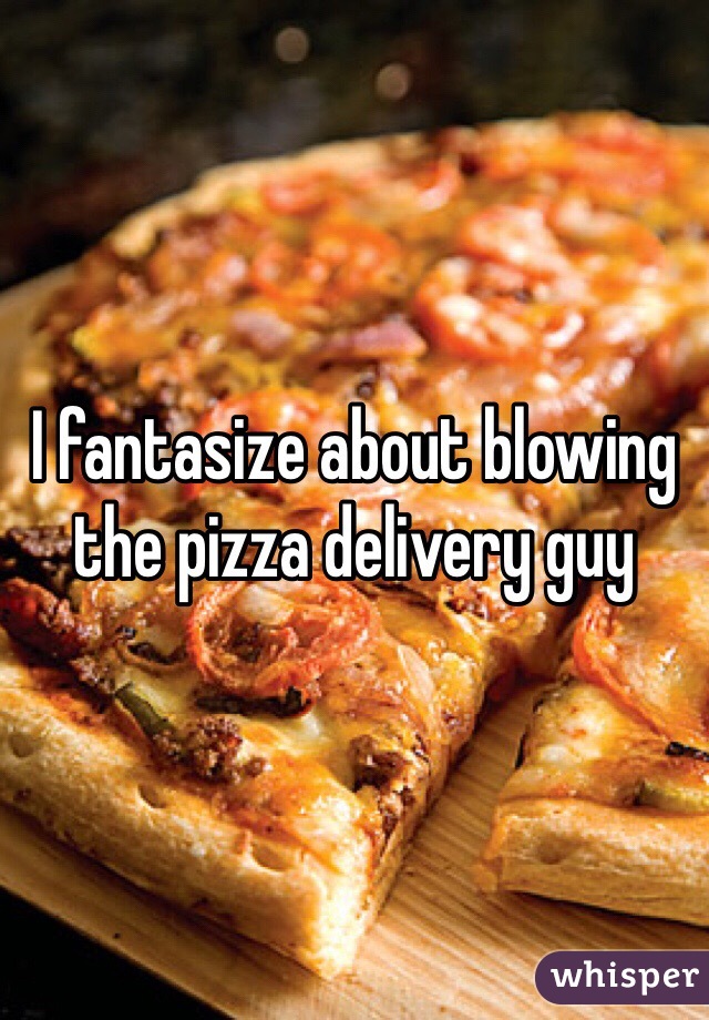 I fantasize about blowing the pizza delivery guy 