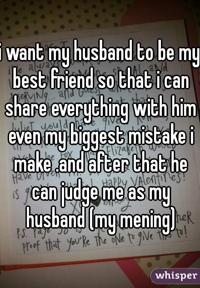 i want my husband to be my best friend so that i can share everything with him even my biggest mistake i make .and after that he can judge me as my husband (my mening)