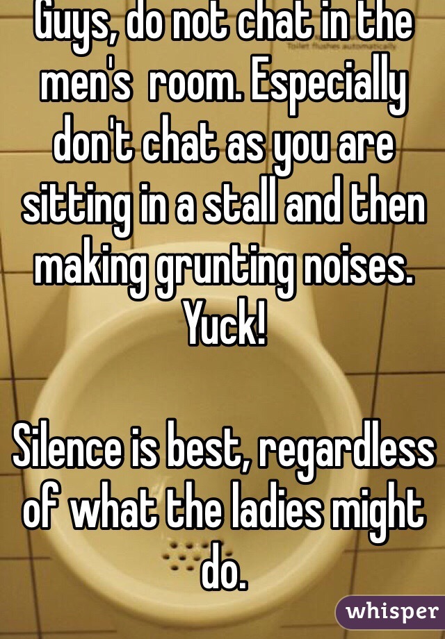 Guys, do not chat in the men's  room. Especially don't chat as you are sitting in a stall and then making grunting noises. Yuck! 

Silence is best, regardless of what the ladies might do. 