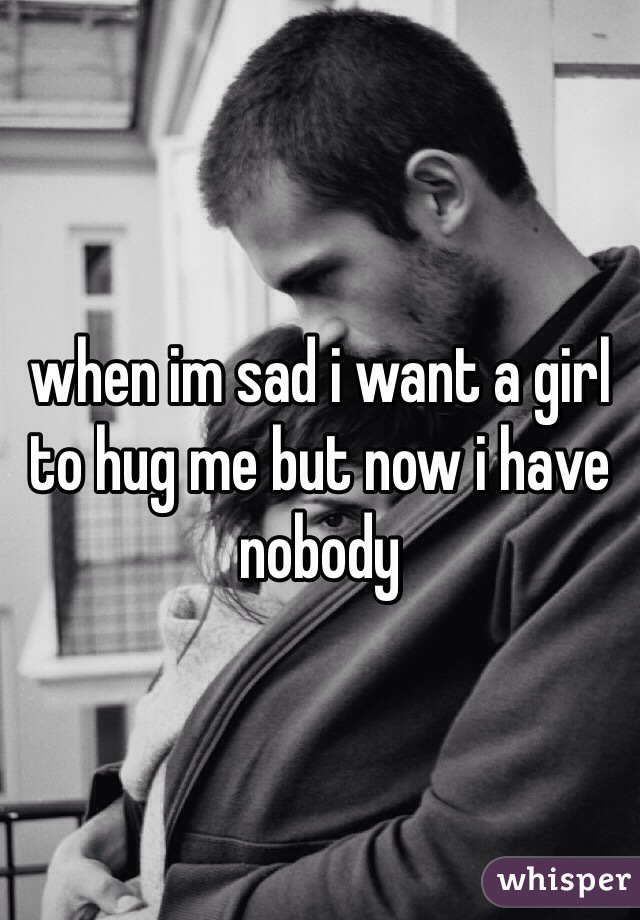 when im sad i want a girl to hug me but now i have nobody