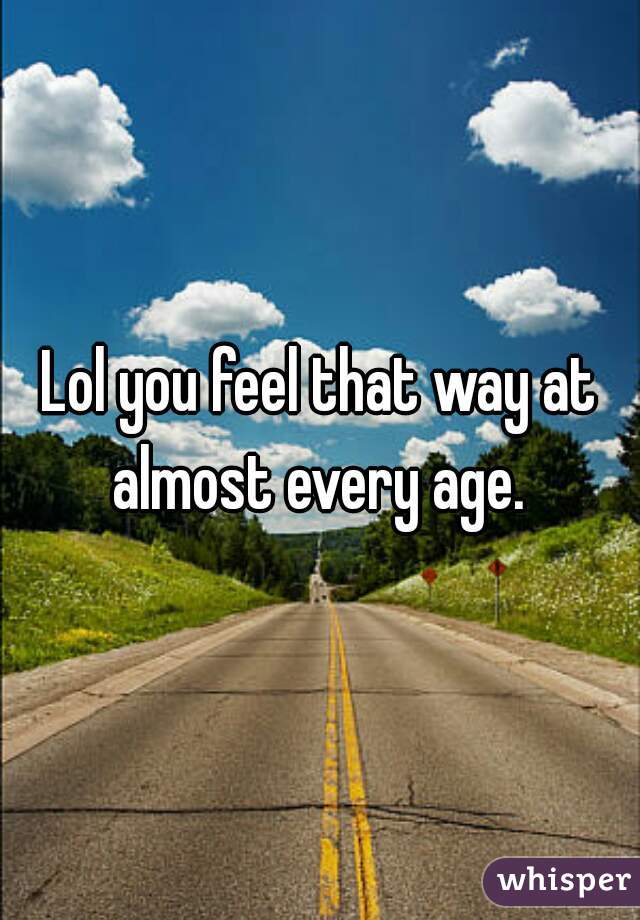 Lol you feel that way at almost every age. 