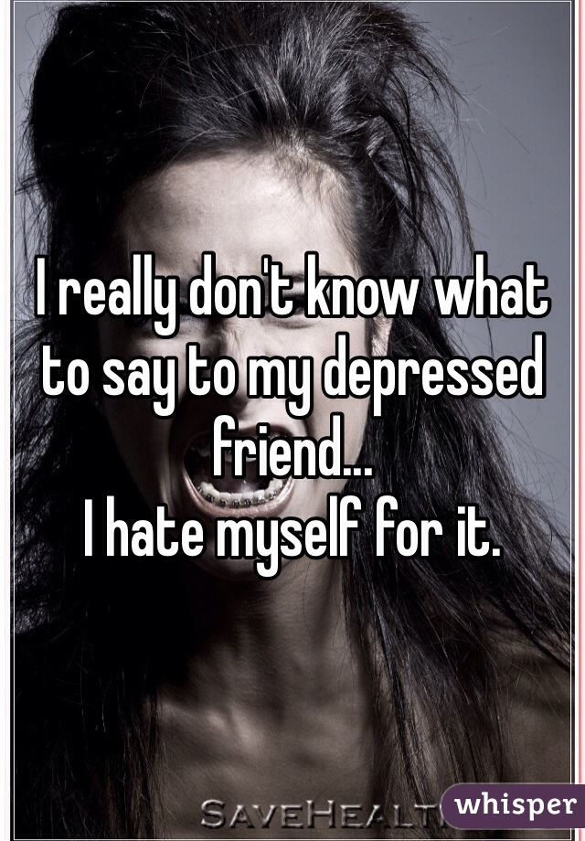 I really don't know what to say to my depressed friend...
I hate myself for it.