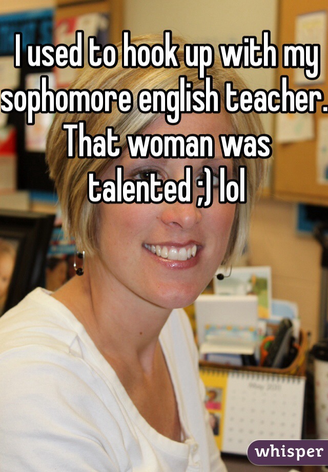 I used to hook up with my sophomore english teacher. That woman was talented ;) lol