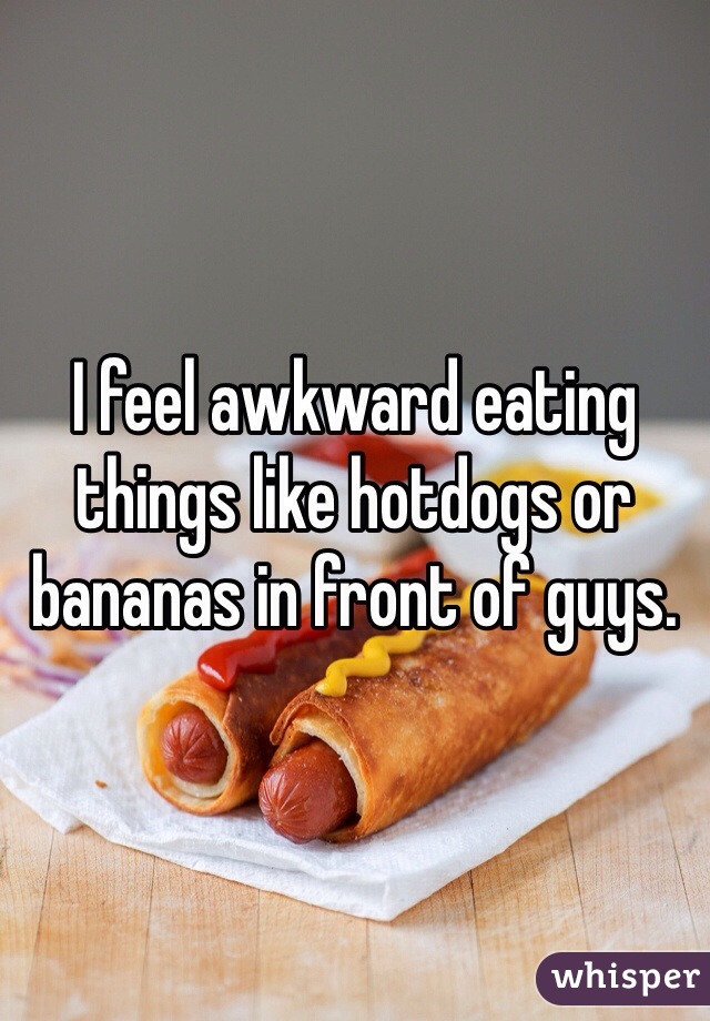I feel awkward eating things like hotdogs or bananas in front of guys. 