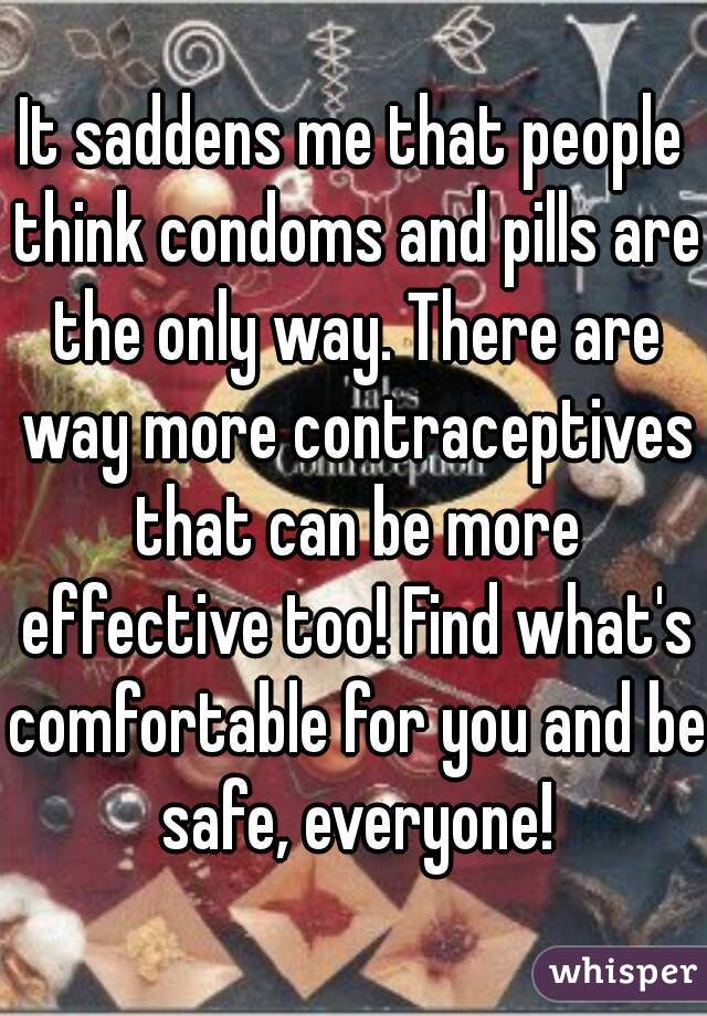 It saddens me that people think condoms and pills are the only way. There are way more contraceptives that can be more effective too! Find what's comfortable for you and be safe, everyone!