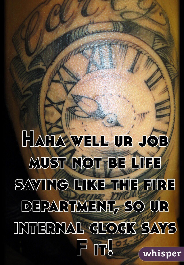 Haha well ur job must not be life saving like the fire department, so ur internal clock says F it! 