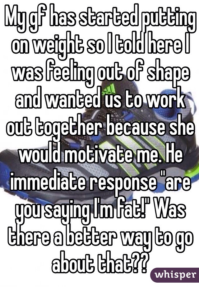 My gf has started putting on weight so I told here I was feeling out of shape and wanted us to work out together because she would motivate me. He immediate response "are you saying I'm fat!" Was there a better way to go about that??