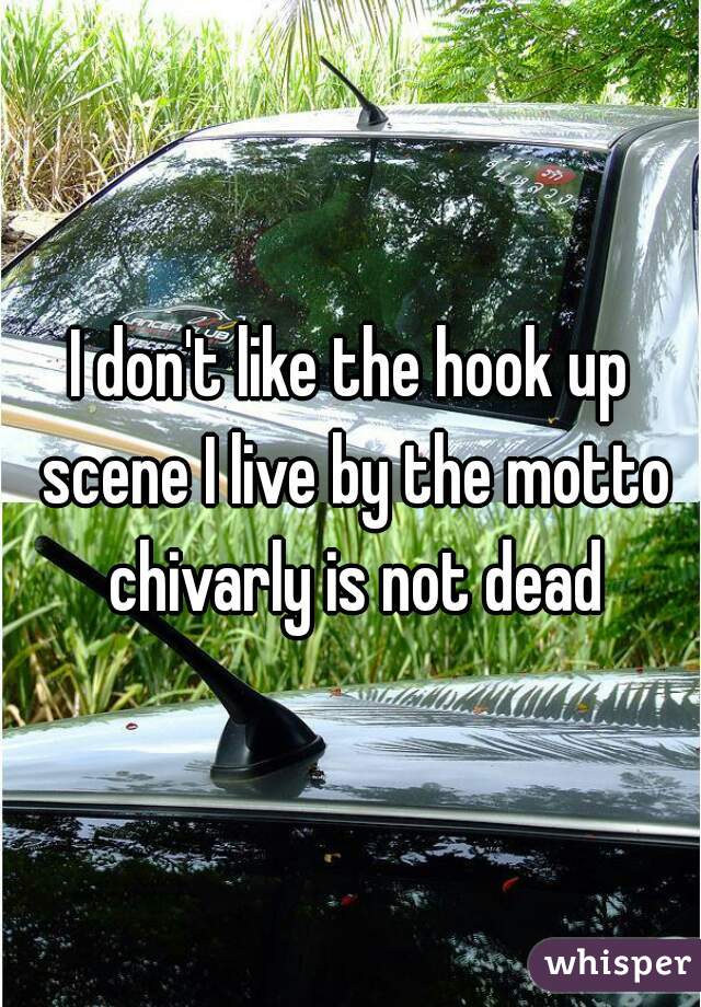 I don't like the hook up scene I live by the motto chivarly is not dead