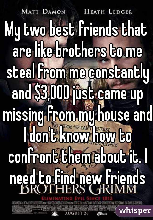My two best friends that are like brothers to me steal from me constantly and $3,000 just came up missing from my house and I don't know how to confront them about it. I need to find new friends
