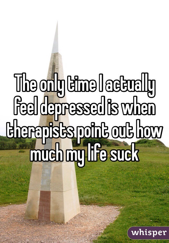 The only time I actually feel depressed is when therapists point out how much my life suck 