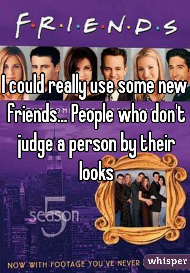 I could really use some new friends... People who don't judge a person by their looks