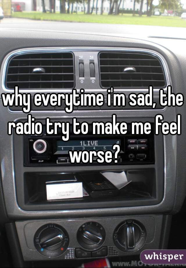 why everytime i'm sad, the radio try to make me feel worse?