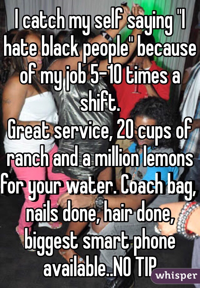 I catch my self saying "I hate black people" because of my job 5-10 times a shift.
Great service, 20 cups of ranch and a million lemons for your water. Coach bag, nails done, hair done, biggest smart phone available..NO TIP