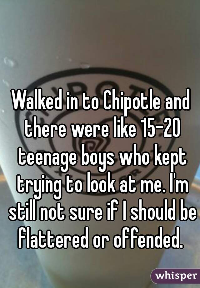 Walked in to Chipotle and there were like 15-20 teenage boys who kept trying to look at me. I'm still not sure if I should be flattered or offended. 