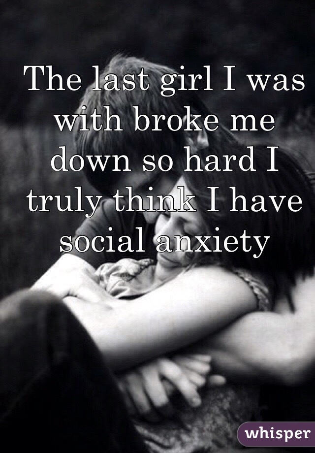 The last girl I was with broke me down so hard I truly think I have social anxiety 