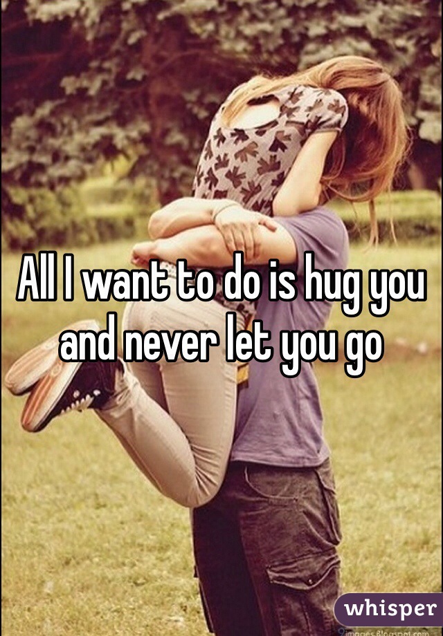 All I want to do is hug you and never let you go