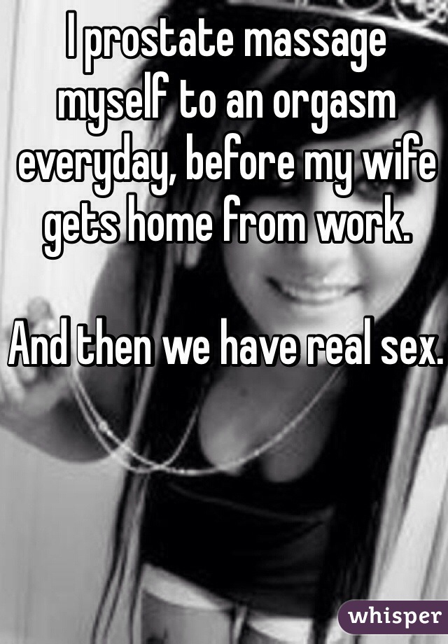I prostate massage myself to an orgasm everyday, before my wife gets home from work. 

And then we have real sex.  