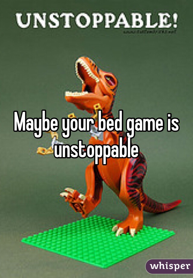 Maybe your bed game is unstoppable 