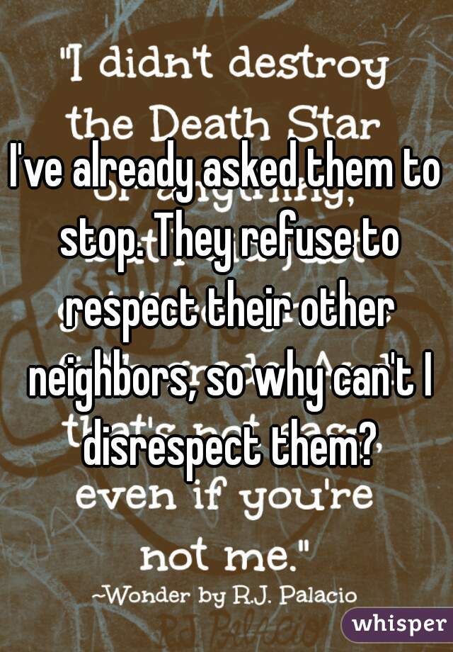 I've already asked them to stop. They refuse to respect their other neighbors, so why can't I disrespect them?