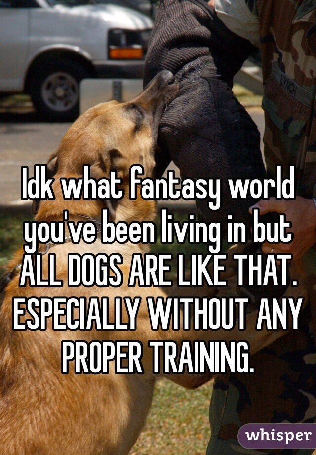 Idk what fantasy world you've been living in but ALL DOGS ARE LIKE THAT. ESPECIALLY WITHOUT ANY PROPER TRAINING. 