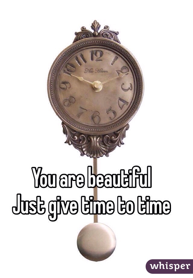 You are beautiful 
Just give time to time  